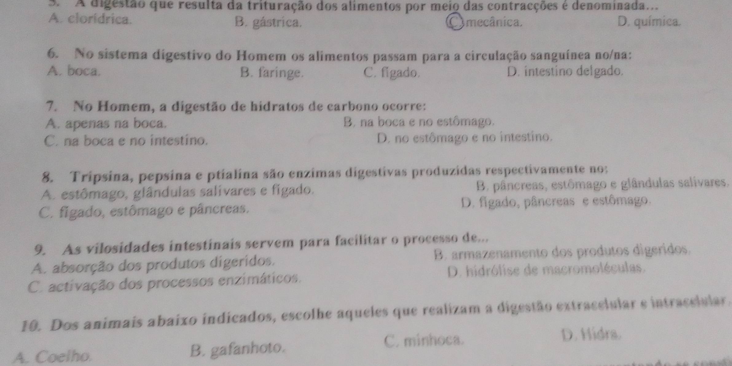 A digestão que resulta da trituração dos alimentos por meio das contracções é denominada...
A. clorídrica. B. gástrica. mecânica. D. química.
6. No sistema digestivo do Homem os alimentos passam para a circulação sanguínea no/na:
A. boca. B. faringe. C. figado. D. intestino delgado.
7. No Homem, a digestão de hidratos de carbono ocorre:
A. apenas na boca. B, na boca e no estômago.
C. na boca e no intestino. D. no estômago e no intestino.
8. Tripsina, pepsina e ptialina são enzimas digestivas produzidas respectivamente no:
A. estômago, glândulas salivares e figado. B. pâncreas, estômago e glândulas salivares.
C. figado, estômago e pâncreas. D. figado, pâncreas e estômago.
9. As vilosidades intestinais servem para facilitar o processo de...
A. absorção dos produtos digeridos. B. armazenamento dos produtos digeridos.
D. hidrólise de macromoléculas.
C. activação dos processos enzimáticos.
10. Dos animais abaixo indicados, escolhe aqueles que realizam a digestão extracelular e intracelular.
D. Hidra.
A. Coelho. B. gafanhoto.
C. minhoca.