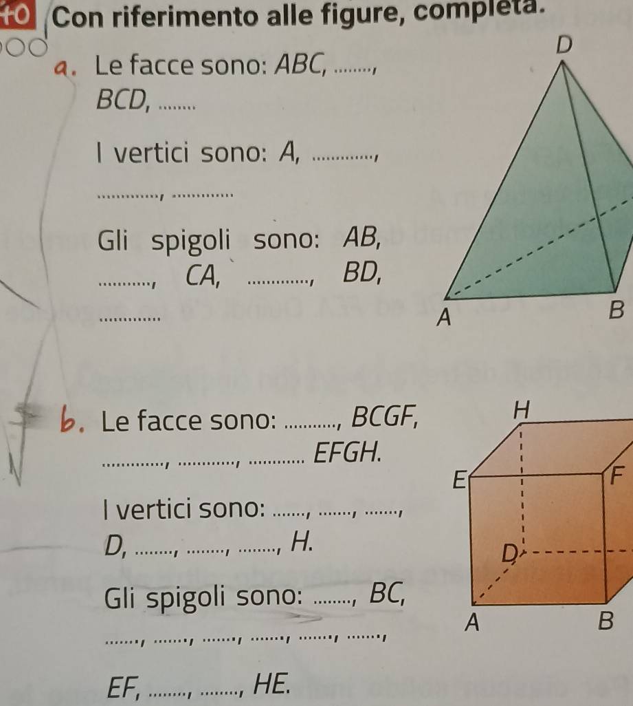 Con riferimento alle figure, completa. 
a. Le facce sono: ABC, .........,
BCD, ........ 
I vertici sono: A, _. , 
_ 
Gli spigoli sono: AB, 
_ CA, _ BD, 

_ 
b. Le facce sono: _ BCGF, 
_ EFGH. 
I vertici sono:_ 
_ 
D, ......... H. 
Gli spigoli sono: _ BC, 
_ 
......., .......
EF, ......, ......., HE.