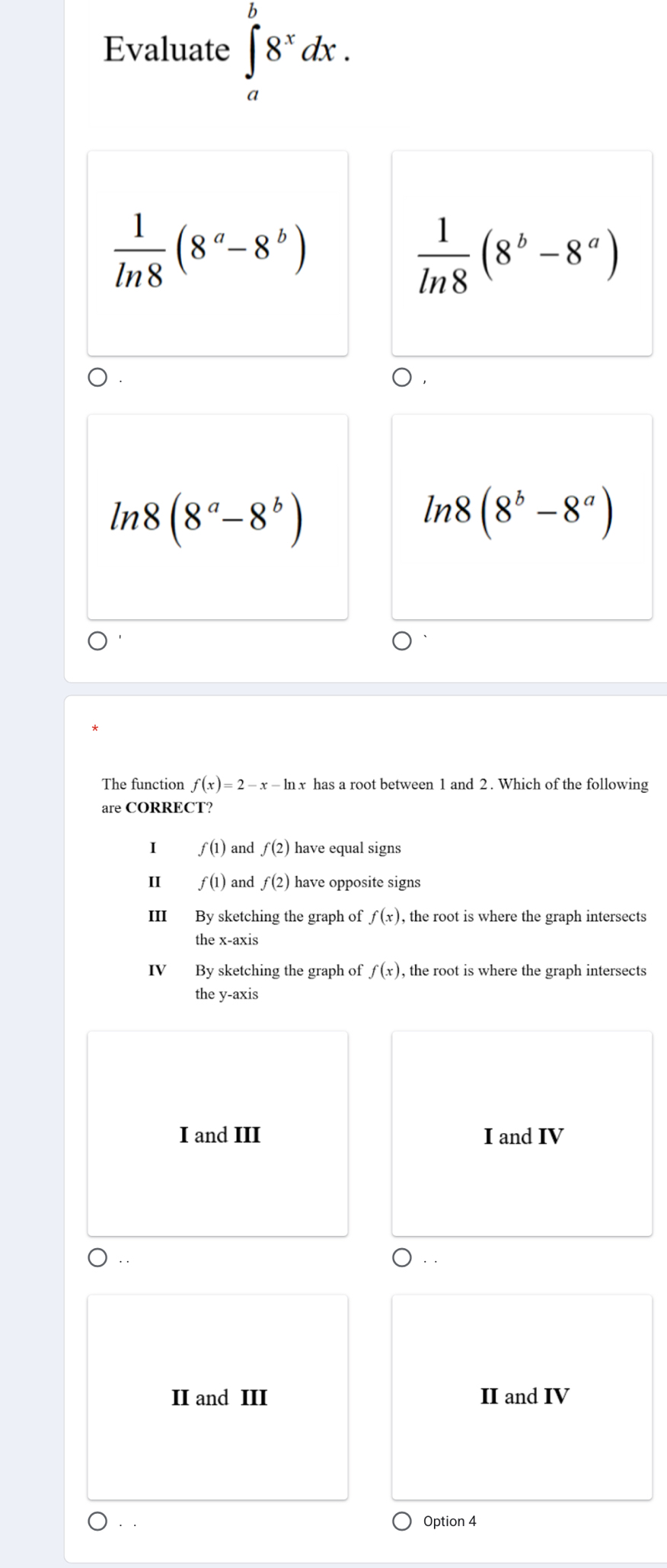 Evaluate ∈tlimits _a^(b8^x)dx.
 1/ln 8 (8^a-8^b)
 1/ln 8 (8^b-8^a)
ln 8(8^a-8^b)
ln 8(8^b-8^a)
The function f(x)=2-x-ln x has a root between 1 and 2. Which of the following
are CORRECT?
I f(1) and f(2) have equal signs
II f(1) and f(2) have opposite signs
III By sketching the graph of f(x) , the root is where the graph intersects 
the x-axis
IV By sketching the graph of f(x) , the root is where the graph intersects
the y-axis
I and III I and IV
II and III II and IV
Option 4