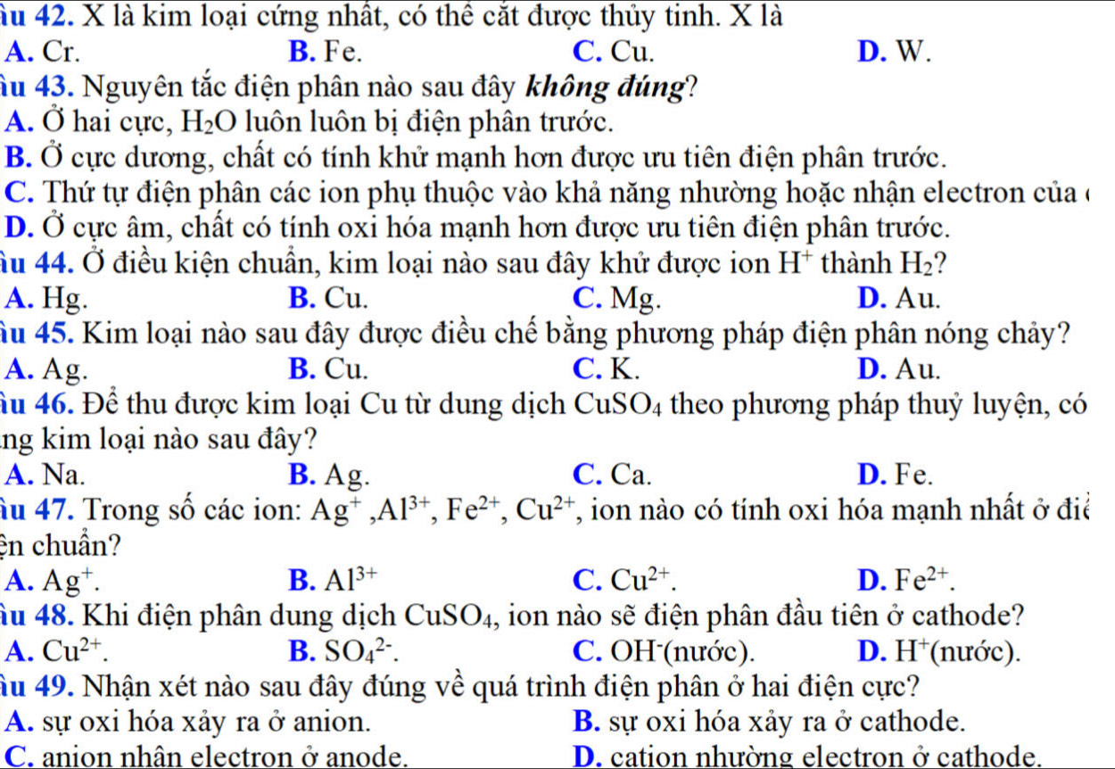 ầu 42. X là kim loại cứng nhất, có thể cắt được thủy tinh. X là
A. Cr. B. Fe. C. Cu. D. W.
âu 43. Nguyên tắc điện phân nào sau đây không đúng?
A. Ở hai cực, H_2 O luôn luôn bị điện phân trước.
B. Ở cực dương, chất có tính khử mạnh hơn được ưu tiên điện phân trước.
C. Thứ tự điện phân các ion phụ thuộc vào khả năng nhường hoặc nhận electron của ở
D. Ở cực âm, chất có tính oxi hóa mạnh hơn được ưu tiên điện phân trước.
âu 44. Ở điều kiện chuẩn, kim loại nào sau đây khử được ion H^+ thành H_2
A. Hg. B. Cu. C. Mg. D. Au.
âu 45. Kim loại nào sau đây được điều chế bằng phương pháp điện phân nóng chảy?
A. Ag. B. Cu. C. K. D. Au.
ầu 46. Để thu được kim loại Cu từ dung dịch C CI S O_4 Atheo phương pháp thuỷ luyện, có
lng kim loại nào sau đây?
A. Na. B. Ag. C. Ca. D. Fe.
Âu 47. Trong số các ion: Ag^+,Al^(3+),Fe^(2+),Cu^(2+) T, ion nào có tính oxi hóa mạnh nhất ở điể
ện chuẩn?
A. Ag^+. B. Al^(3+) C. Cu^(2+). D. Fe^(2+).
âu 48. Khi điện phân dung dịch CuSO_4 , ion nào sẽ điện phân đầu tiên ở cathode?
A. Cu^(2+). B. SO_4^((2-). C. OH (nước). D. H^+) (nước).
âu 49. Nhận xét nào sau đây đúng về quá trình điện phân ở hai điện cực?
A. sự oxi hóa xảy ra ở anion. B. sự oxi hóa xảy ra ở cathode.
C. anion nhân electron ở anode. D. cation nhường electron ở cathode.