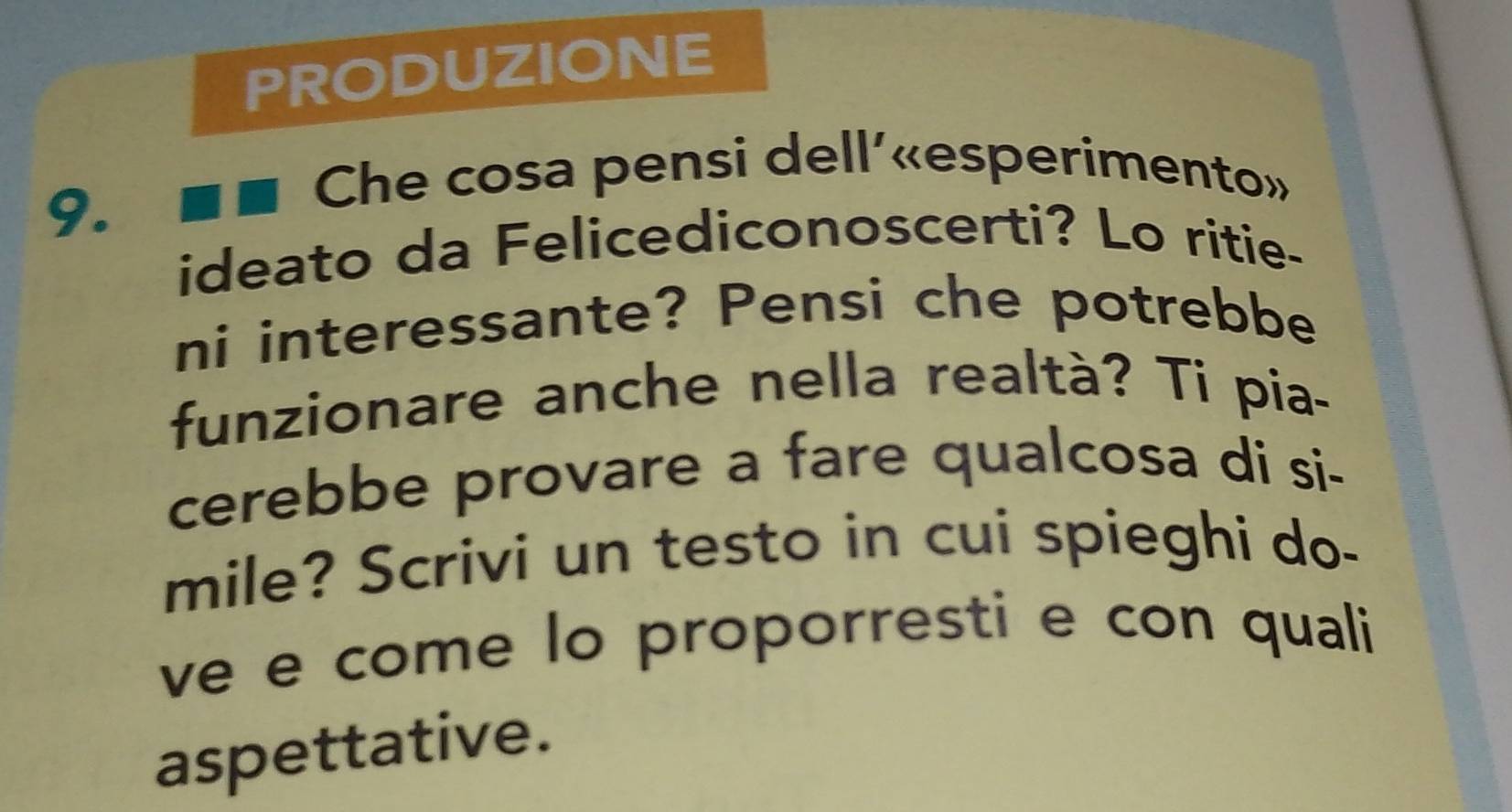 PRODUZIONE 
9. 
Che cosa pensi dell’«esperimento» 
ideato da Felicediconoscerti? Lo ritie- 
ni interessante? Pensi che potrebbe 
funzionare anche nella realtà? Ti pia- 
cerebbe provare a fare qualcosa di si- 
mile? Scrivi un testo in cui spieghi do- 
ve e come lo proporresti e con quali 
aspettative.