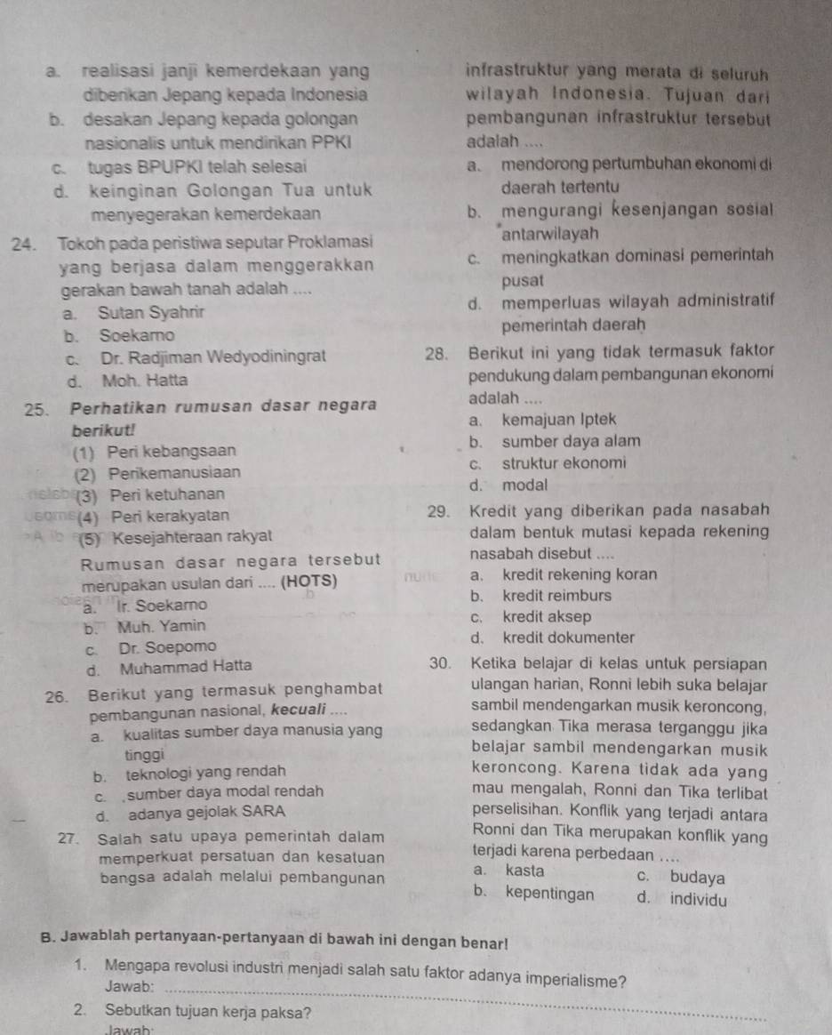 a. realisasi janji kemerdekaan yang  infrastruktur yang merata di seluruh 
diberikan Jepang kepada Indonesia wilayah Indonesia. Tujuan dari
b. desakan Jepang kepada golongan pembangunan infrastrüktur tersebüt
nasionalis untuk mendirikan PPKI adalah ....
c. tugas BPUPKI telah selesai a. mendorong pertumbuhan ekonomi di
d. keinginan Golongan Tua untuk daerah tertentu
menyegerakan kemerdekaan b. mengurangi kesenjangan sosia
24. Tokoh pada peristiwa seputar Proklamasi antarwilayah
yang berjasa dalam menggerakkan c. meningkatkan dominasi pemerintah
gerakan bawah tanah adalah .... pusat
a. Sutan Syahrir d. memperluas wilayah administratif
b. Soekarno pemerintah daerah
c. Dr. Radjiman Wedyodiningrat 28. Berikut ini yang tidak termasuk faktor
d. Moh. Hatta pendukung dalam pembangunan ekonomi
25. Perhatikan rumusan dasar negara adalah ....
berikut! a. kemajuan Iptek
b. sumber daya alam
(1) Peri kebangsaan
(2) Perikemanusiaan c. struktur ekonomi
d. modal
(3) Peri ketuhanan
(4) Peri kerakyatan 29. Kredit yang diberikan pada nasabah
(5) Kesejahteraan rakyat dalam bentuk mutasi kepada rekening
Rumusan dasar negara tersebut nasabah disebut ....
merupakan usulan dari .... (HOTS) a. kredit rekening koran
b. kredit reimburs
a. Ir. Soekarno
b. Muh. Yamin
c. kredit aksep
d. kredit dokumenter
c. Dr. Soepomo
d. Muhammad Hatta 30. Ketika belajar di kelas untuk persiapan
26. Berikut yang termasuk penghambat ulangan harian, Ronni lebih suka belajar
pembangunan nasional, kecuali ....
sambil mendengarkan musik keroncong,
a. kualitas sumber daya manusia yang sedangkan Tika merasa terganggu jika
belajar sambil mendengarkan musik
tinggi keroncong. Karena tidak ada yang
b. teknologi yang rendah
c. sumber daya modal rendah mau mengalah, Ronni dan Tika terlibat
d. adanya gejolak SARA perselisihan. Konflik yang terjadi antara
Ronni dan Tika merupakan konflik yang
27. Salah satu upaya pemerintah dalam terjadi karena perbedaan ....
memperkuat persatuan dan kesatuan a. kasta c. budaya
bangsa adalah melalui pembangunan b. kepentingan d. individu
B. Jawablah pertanyaan-pertanyaan di bawah ini dengan benar!
1. Mengapa revolusi industri menjadi salah satu faktor adanya imperialisme?
Jawab:_
2. Sebutkan tujuan kerja paksa?
Jawah