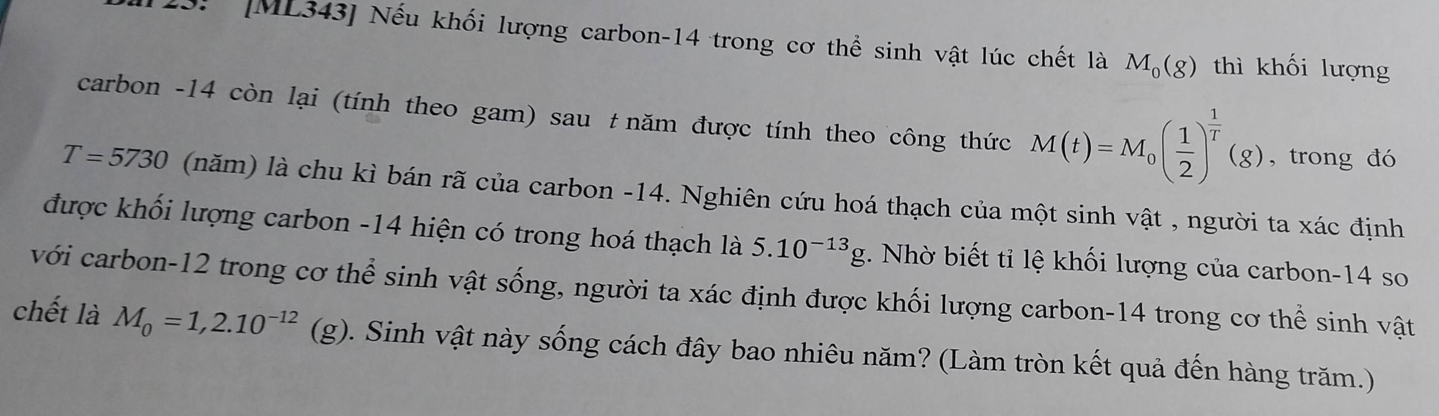 113: [ML343] Nếu khối lượng carbon- 14 trong cơ thể sinh vật lúc chết là M_0(g) thì khối lượng 
carbon - 14 còn lại (tính theo gam) sau t năm được tính theo công thức M(t)=M_0( 1/2 )^ 1/T (g) , trong đó
T=5730 (năm) là chu kì bán rã của carbon - 14. Nghiên cứu hoá thạch của một sinh vật , người ta xác định 
được khối lượng carbon -14 hiện có trong hoá thạch là 5.10^(-13)g. Nhờ biết tỉ lệ khối lượng của carbon- 14 so 
với carbon- 12 trong cơ thể sinh vật sống, người ta xác định được khối lượng carbon- 14 trong cơ thể sinh vật 
chết là M_0=1,2.10^(-12) (g). Sinh vật này sống cách đây bao nhiêu năm? (Làm tròn kết quả đến hàng trăm.)