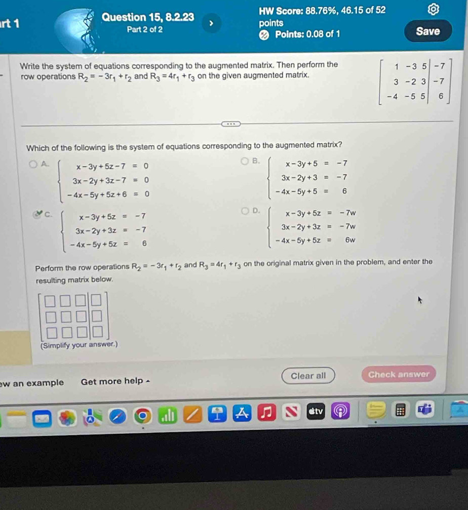 HW Score: 88.76%, 46.15 of 52
Question 15, 8.2.23
rt 1 > points
Part 2 of 2 Save
❷ Points: 0.08 of 1
Write the system of equations corresponding to the augmented matrix. Then perform the
row operations R_2=-3r_1+r_2 and R_3=4r_1+r_3 on the given augmented matrix.
beginbmatrix 1&-3&5&|&-7 3&-2&3&|&-7 -4&-5&5endvmatrix
Which of the following is the system of equations corresponding to the augmented matrix?
A. beginarrayl x-3y+5z-7=0 3x-2y+3z-7=0 -4x-5y+5z+6=0endarray.
B. beginarrayl x-3y+5=-7 3x-2y+3=-7 -4x-5y+5=6endarray.
C. beginarrayl x-3y+5z=-7 3x-2y+3z=-7 -4x-5y+5z=6endarray.
D. beginarrayl x-3y+5z=-7w 3x-2y+3z=-7w -4x-5y+5z=6wendarray.
Perform the row operations R_2=-3r_1+r_2 and R_3=4r_1+r_3 on the original matrix given in the problem, and enter the
resulting matrix below.
(Simplify your answer.)
Clear all Check answer
w an example Get more help
stv