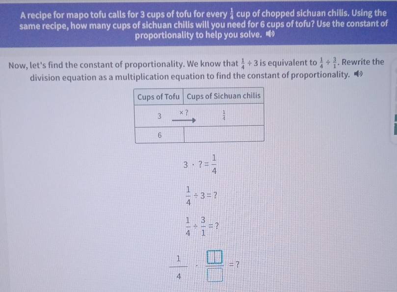 A recipe for mapo tofu calls for 3 cups of tofu for every  1/4  cup of chopped sichuan chilis. Using the
same recipe, how many cups of sichuan chilis will you need for 6 cups of tofu? Use the constant of
proportionality to help you solve. 
Now, let's find the constant of proportionality. We know that  1/4 / 3 is equivalent to  1/4 /  3/1 . Rewrite the
division equation as a multiplication equation to find the constant of proportionality.
3· ?= 1/4 
 1/4 / 3= 7
 1/4 /  3/1 = 2
 1/4 ·  □ /□  = ?