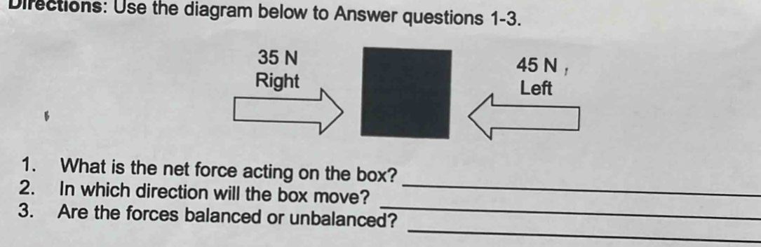 Directions: Use the diagram below to Answer questions 1-3.
35 N 45 N
Right Left 
_ 
1. What is the net force acting on the box? 
_ 
2. In which direction will the box move? 
_ 
3. Are the forces balanced or unbalanced?