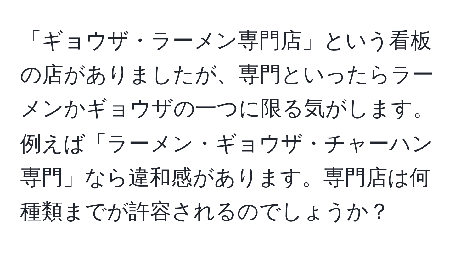 「ギョウザ・ラーメン専門店」という看板の店がありましたが、専門といったらラーメンかギョウザの一つに限る気がします。例えば「ラーメン・ギョウザ・チャーハン専門」なら違和感があります。専門店は何種類までが許容されるのでしょうか？