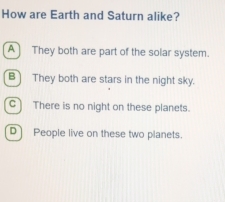 How are Earth and Saturn alike?
A They both are part of the solar system.
B They both are stars in the night sky.
C) There is no night on these planets.
D] People live on these two planets.