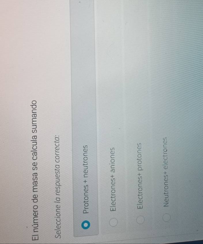 'El número de masa se calcula sumando
Seleccione la respuesta correcta:
Protones + neutrones
Electrones+ aniones
Electrones+ protones
Neutrones+ electrones