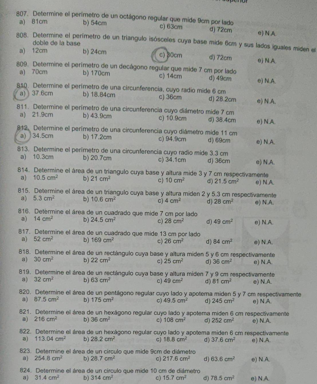 Determine el perímetro de un octágono regular que mide 9cm por lado
a) 81cm b) 54cm c) 63cm d) 72cm e) N.A.
808. Determine el perímetro de un triangulo isósceles cuya base mide 6cm y sus lados iguales miden el
doble de la base
a) 12cm b) 24cm c) 30cm d) 72cm e) N.A.
809. Determine el perímetro de un decágono regular que mide 7 cm por lado
a) 70cm b) 170cm c) 14cm d) 49cm e) N.A.
810. Determine el perímetro de una circunferencia, cuyo radio mide 6 cm
a) 37.6cm b) 18.84cm c) 36cm d) 28.2cm e) N.A.
811. Determine el perímetro de una circunferencia cuyo diámetro mide 7 cm
a) 21.9cm b) 43.9cm c) 10.9cm d) 38.4cm e) N.A.
812. Determine el perímetro de una circunferencia cuyo diámetro mide 11 cm
a) 34.5cm b) 17.2cm c) 94.9cm d) 69cm e) N.A.
813. Determine el perímetro de una circunferencia cuyo radio mide 3.3 cm
a) 10.3cm b) 20.7cm c) 34.1cm d) 36cm e) N.A.
814. Determine el área de un triangulo cuya base y altura mide 3 y 7 cm respectivamente
a) 10.5cm^2 b) 21cm^2
c) 10cm^2 d) 21.5cm^2 e) N.A.
815. Determine el área de un triangulo cuya base y altura miden 2 y 5.3 cm respectivamente
a) 5.3cm^2 b) 10.6cm^2 4cm^2 d) 28cm^2 e) N.A.
c)
816. Determine el área de un cuadrado que mide 7 cm por lado
a) 14cm^2 b) 24.5cm^2 28cm^2 d) 49cm^2 e) N.A.
c)
817. Determine el área de un cuadrado que mide 13 cm por lado
a) 52cm^2 b) 169cm^2 c) 26cm^2 d) 84cm^2 e) N.A.
818. Determine el área de un rectángulo cuya base y altura miden 5 y 6 cm respectivamente
a) 30cm^2 b) 22cm^2 c) 25cm^2 d) 36cm^2 e) N.A.
819. Determine el área de un rectángulo cuya base y altura miden 7 y 9 cm respectivamente
a) 32cm^2 b) 63cm^2 c) 49cm^2 d) 81cm^2 e) N.A.
820. Determine el área de un pentágono regular cuyo lado y apotema miden 5 y 7 cm respectivamente
a) 87.5cm^2 b) 175cm^2 c) 49.5cm^2 d) 245cm^2 e) N.A.
821. Determine el área de un hexágono regular cuyo lado y apotema miden 6 cm respectivamente
a) 216cm^2 b) 36cm^2 c) 108cm^2 d) 252cm^2 e) N.A.
822. Determine el área de un hexágono regular cuyo lado y apotema miden 6 cm respectivamente
a) 113.04cm^2 b) 28.2cm^2 c) 18.8cm^2 d) 37.6cm^2 e) N.A.
823. Determine el área de un circulo que mide 9cm de diámetro
a) 254.8cm^2 b) 28.7cm^2 c) 217.6cm^2 d) 63.6cm^2 e) N.A.
824. Determine el área de un circulo que mide 10 cm de diámetro
a) 31.4cm^2 b) 314cm^2 c) 15.7cm^2 d) 78.5cm^2 e) N.A.