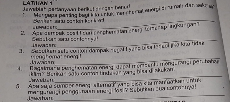 LATIHAN 1 
Jawablah pertanyaan berikut dengan benar! 
1. Mengapa penting bagi kita untuk menghemat energi di rumah dan sekolah? 
Berikan satu contoh konkret! 
Jawaban: 
2. Apa dampak positif dari penghematan energi terhadap lingkungan? 
Sebutkan satu contohnya! 
Jawaban: 
3. Sebutkan satu contoh dampak negatif yang bisa terjadi jika kita tidak 
menghemat energi! 
Jawaban: 
4. Bagaimana penghematan energi dapat membantu mengurangi perubahan 
_ 
iklim? Berikan satu contoh tindakan yang bisa dilakukan! 
Jawaban: 
5. Apa saja sumber energi alternatif yang bisa kita manfaatkan untuk 
_ 
mengurangi penggunaan energi fosil? Sebutkan dua contohnya! 
Jawaban: