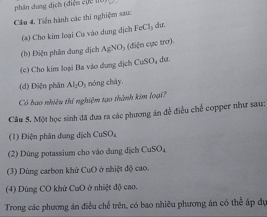 phân dung dịch (điện cực lIU) 
Câu 4. Tiến hành các thí nghiệm sau: 
(a) Cho kim loại Cu vào dung dịch FeCl_3 d 11. 
(b) Điện phân dung dịch AgNO_3 (điện cực trơ). 
(c) Cho kim loại Ba vào dung dịch CuSO_4 du. 
(d) Điện phân Al_2O_3 nóng chảy. 
Có bao nhiêu thí nghiệm tạo thành kim loại? 
Câu 5. Một học sinh đã đưa ra các phương án để điều chế copper như sau: 
(1) Điện phân dung dịch CuSO_4. 
(2) Dùng potassium cho vào dung dịch CuSO₄. 
(3) Dùng carbon khử CuO ở nhiệt độ cao. 
(4) Dùng CO khử CuO ở nhiệt độ cao. 
Trong các phương án điều chế trên, có bao nhiêu phương án có thể áp dự