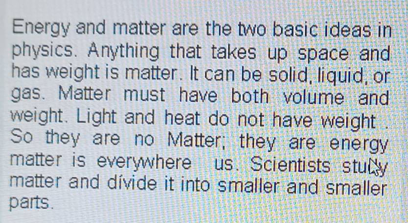 Energy and matter are the two basic ideas in 
physics. Anything that takes up space and 
has weight is matter. It can be solid, liquid, or 
gas. Matter must have both volume and 
weight. Light and heat do not have weight . 
So they are no Matter; they are energy 
matter is everywhere us. Scientists stully 
matter and dívide it into smaller and smaller 
parts .