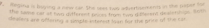 Regina is buying a new car. She sees two advertisements in the paper for 
the same car at two different prices from two different dealerships. Both 
dealers are offering a simple-interest loan for the price of the car