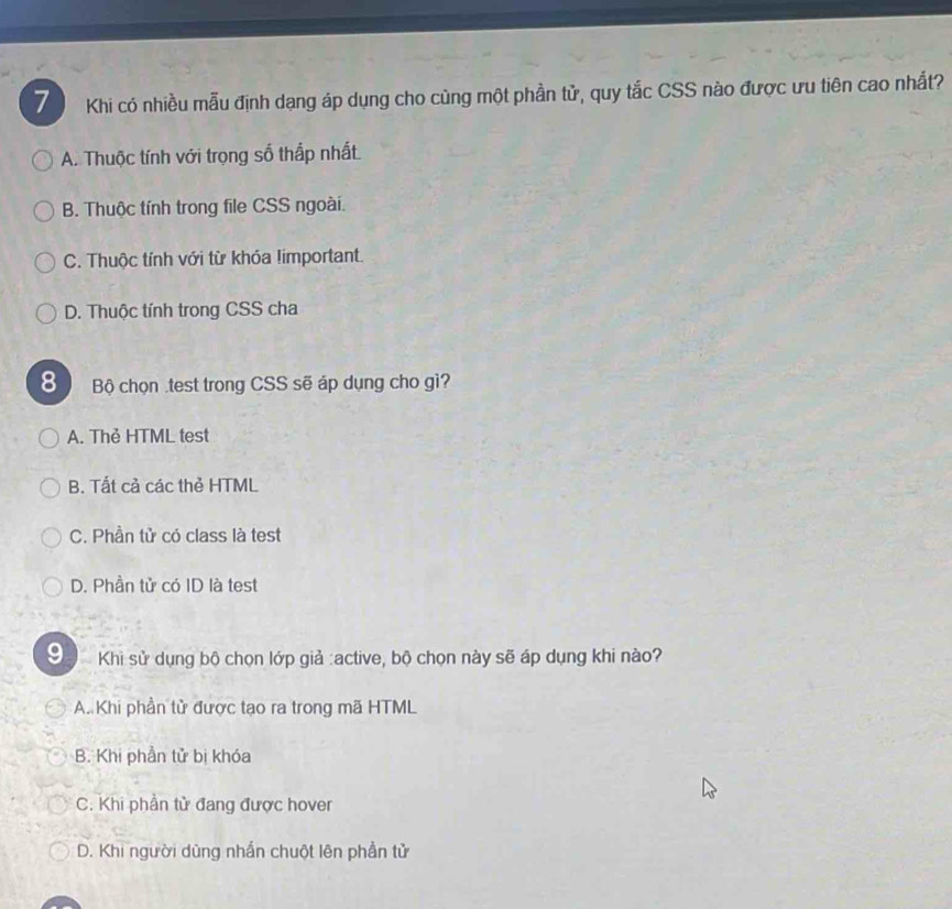 Khi có nhiều mẫu định dạng áp dụng cho cùng một phần tử, quy tắc CSS nào được ưu tiên cao nhất?
A. Thuộc tính với trọng số thắp nhất.
B. Thuộc tính trong file CSS ngoài.
C. Thuộc tính với từ khóa limportant.
D. Thuộc tính trong CSS cha
8 Bộ chọn .test trong CSS sẽ áp dụng cho gi?
A. Thẻ HTML test
B. Tất cả các thẻ HTML
C. Phần tử có class là test
D. Phần tử có ID là test
9 Khi sử dụng bộ chọn lớp giả :active, bộ chọn này sẽ áp dụng khi nào?
A. Khi phần tử được tạo ra trong mã HTML
B. Khi phần tử bị khóa
C. Khi phần tử đang được hover
D. Khi người dùng nhấn chuột lên phần tử