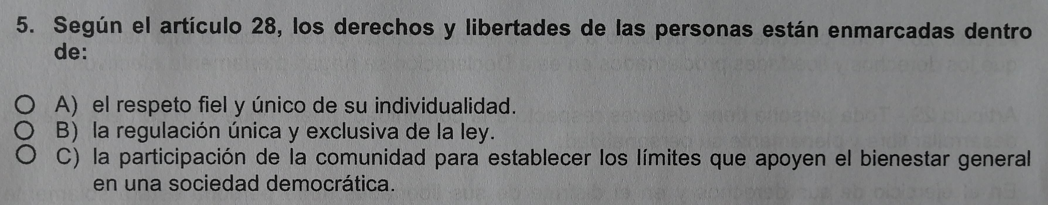 Según el artículo 28, los derechos y libertades de las personas están enmarcadas dentro
de:
A) el respeto fiel y único de su individualidad.
B) la regulación única y exclusiva de la ley.
C) la participación de la comunidad para establecer los límites que apoyen el bienestar general
en una sociedad democrática.