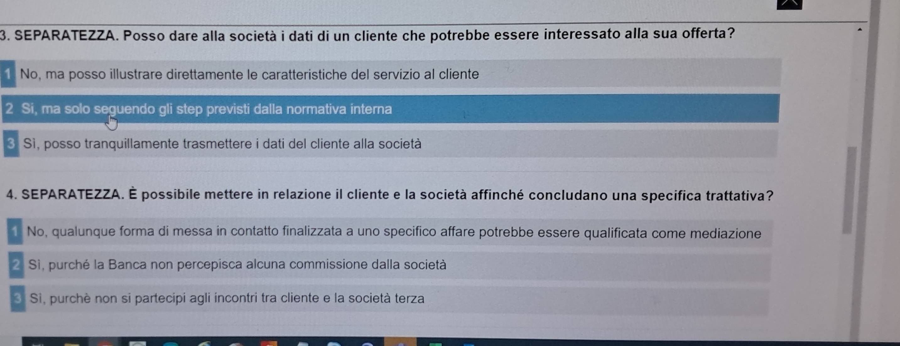 SEPARATEZZA. Posso dare alla società i dati di un cliente che potrebbe essere interessato alla sua offerta?
1. No, ma posso illustrare direttamente le caratteristiche del servizio al cliente
2 Si, ma solo seguendo gli step previsti dalla normativa interna
3. Sì, posso tranquillamente trasmettere i dati del cliente alla società
4. SEPARATEZZA. É possibile mettere in relazione il cliente e la società affinché concludano una specifica trattativa?
1 No, qualunque forma di messa in contatto finalizzata a uno specifico affare potrebbe essere qualificata come mediazione
2 Sì, purché la Banca non percepisca alcuna commissione dalla società
3. Sì, purchè non si partecipi agli incontri tra cliente e la società terza