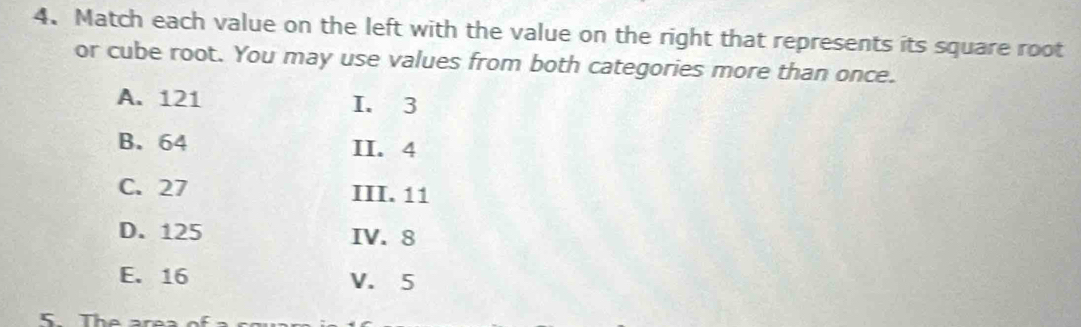 Match each value on the left with the value on the right that represents its square root 
or cube root. You may use values from both categories more than once. 
A. 121 I. 3
B. 64 II. 4
C. 27 III. 11
D. 125 IV. 8
E. 16 V. 5
5. The area