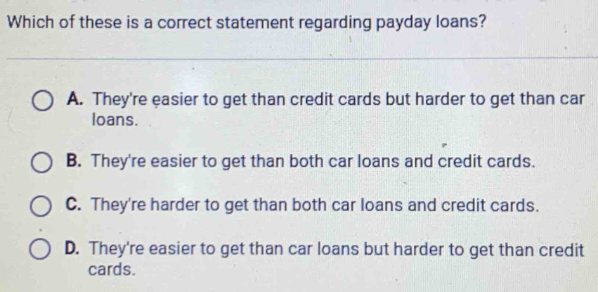 Which of these is a correct statement regarding payday loans?
A. They're easier to get than credit cards but harder to get than car
loans.
B. They're easier to get than both car loans and credit cards.
C. They're harder to get than both car loans and credit cards.
D. They're easier to get than car loans but harder to get than credit
cards.