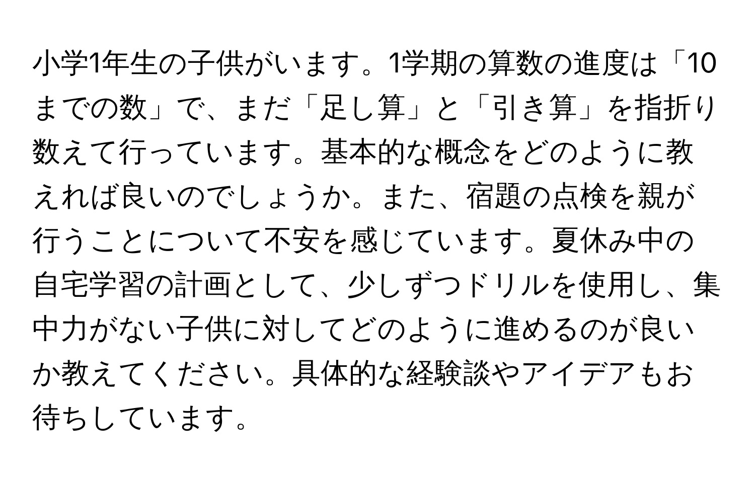 小学1年生の子供がいます。1学期の算数の進度は「10までの数」で、まだ「足し算」と「引き算」を指折り数えて行っています。基本的な概念をどのように教えれば良いのでしょうか。また、宿題の点検を親が行うことについて不安を感じています。夏休み中の自宅学習の計画として、少しずつドリルを使用し、集中力がない子供に対してどのように進めるのが良いか教えてください。具体的な経験談やアイデアもお待ちしています。