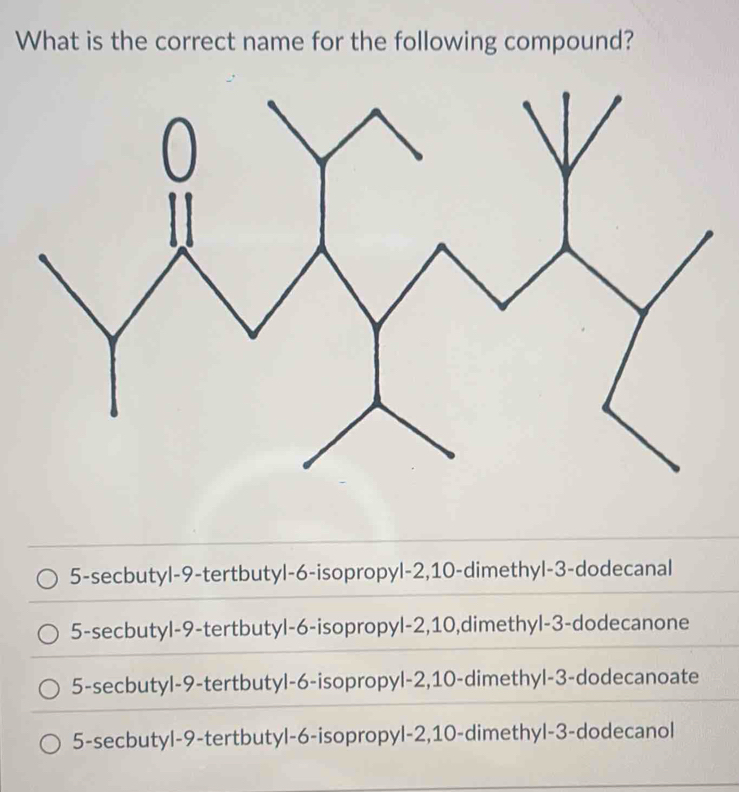 What is the correct name for the following compound?
5-secbutyl -9 -tertbutyl -6 -isopropyl -2, 10 -dimethyl- 3 -dodecanal
5-secbutyl -9 -tertbutyl -6 -isopropyl -2, 10,dimethyl- 3 -dodecanone
5-secbutyl -9 -tertbutyl -6 -isopropyl -2, 10 -dimethyl -3 -dodecanoate
5-secbutyl -9 -tertbutyl -6 -isopropyl -2, 10 -dimethyl- 3 -dodecanol