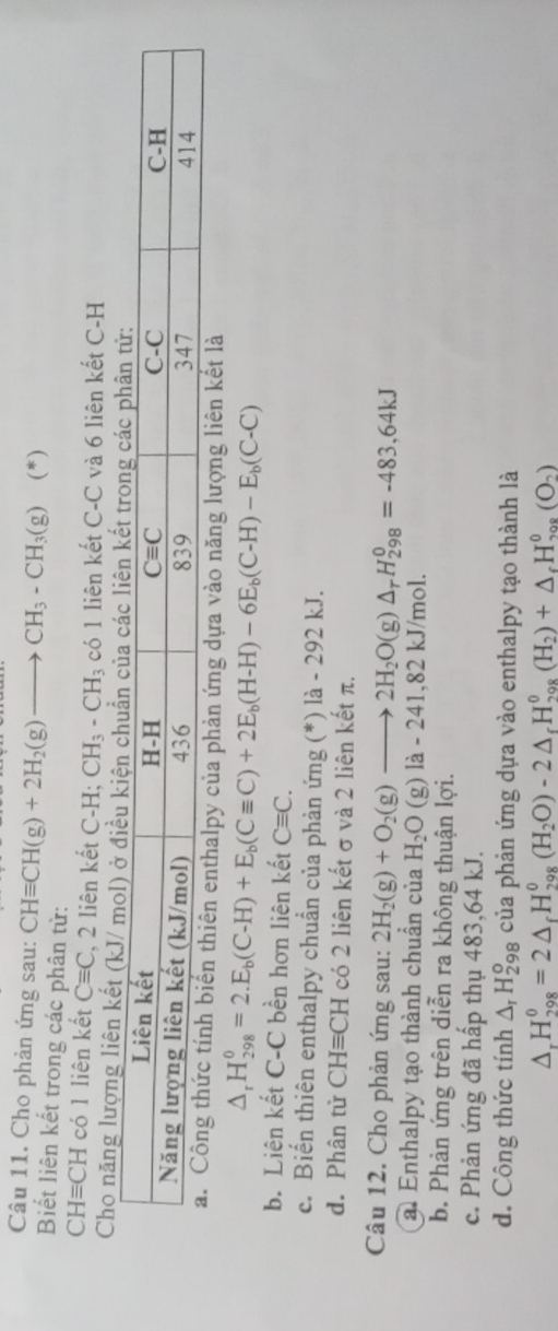 Cho phản ứng sau: CHequiv CH(g)+2H_2(g)to CH_3-CH_3(g) (*)
Biết liên kết trong các phân tử:
CHequiv CH có 1 liên kết Cequiv C , 2 liên kết C-H;CH_3-CH_3 có 1 liên kết C-C và 6 liên kết C-H
Cho năng lượng liên kết
hiên enthalpy của phản ứng dựa vào năng lượng liên kết là
△ _rH_(298)^0=2.E_b(C-H)+E_b(Cequiv C)+2E_b(H-H)-6E_b(C-H)-E_b(C-C)
b. Liên kết C-C bền hơn liên kết Cequiv C.
c. Biến thiên enthalpy chuẩn của phản ứng (*) là - 292 kJ.
d. Phân tử CHequiv CH có 2 liên kết σ và 2 liên kết π.
Câu 12. Cho phản ứng sau: 2H_2(g)+O_2(g)to 2H_2O(g)△ _rH_(298)^0=-483,64kJ
a. Enthalpy tạo thành chuẩn của H_2O(g)la-241 ,82 kJ/mol.
b. Phản ứng trên diễn ra không thuận lợi.
c. Phản ứng đã hấp thụ 483,64 kJ.
d. Công thức tính △ _rH_2^(o 98 của phản ứng dựa vào enthalpy tạo thành là
△ _r)H_(298)^0=2△ _rH_(298)^0(H_2O)-2△ _rH_(298)^0(H_2)+△ _rH_(298)^0(O_2)