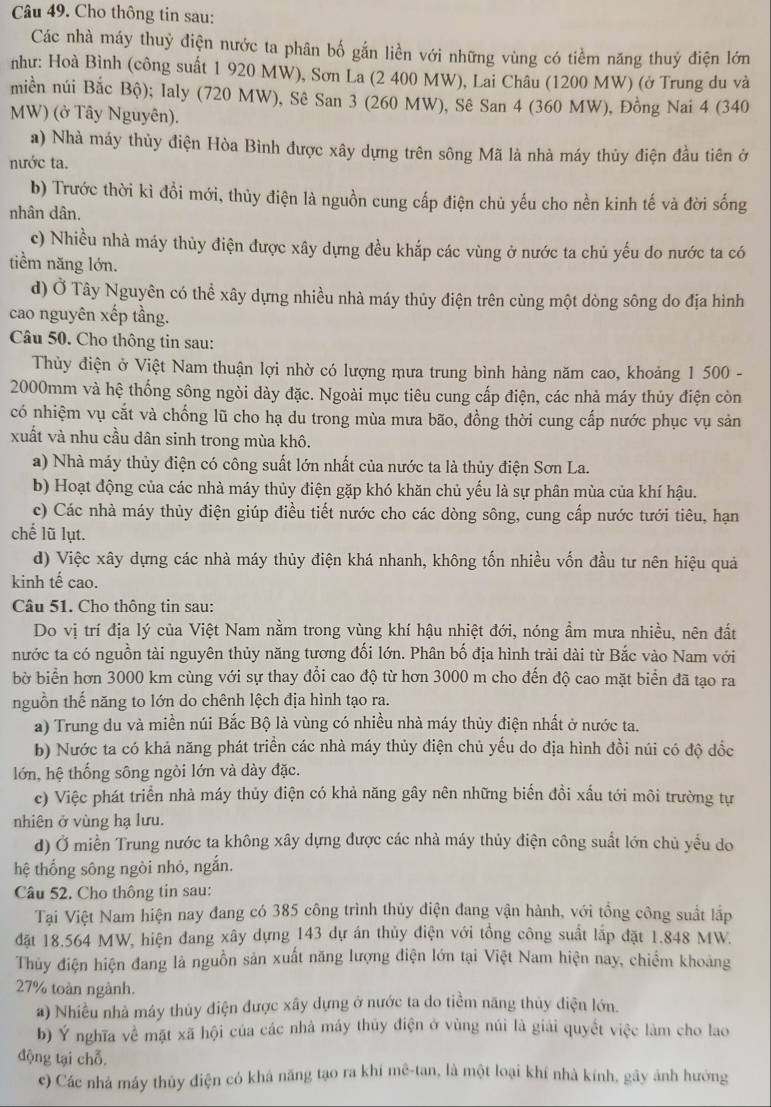 Cho thông tin sau:
Các nhà máy thuỷ điện nước ta phân bố gắn liền với những vùng có tiềm năng thuỷ điện lớn
như: Hoà Bình (công suất 1 920 MW), Sơn La (2 400 MW), Lai Châu (1200 MW) (ở Trung du và
miền núi Bắc Bộ); Ialy (720 MW), Sê San 3 (260 MW), Sê San 4 (360 MW), Đồng Nai 4 (340
MW) (ở Tây Nguyên).
a) Nhà máy thủy điện Hòa Bình được xây dựng trên sông Mã là nhà máy thủy điện đầu tiên ở
nước ta.
b) Trước thời kì đồi mới, thủy điện là nguồn cung cấp điện chủ yếu cho nền kinh tế và đời sống
nhân dân.
c) Nhiều nhà máy thủy điện được xây dựng đều khắp các vùng ở nước ta chủ yếu do nước ta có
tiềm năng lớn.
d) Ở Tây Nguyên có thể xây dựng nhiều nhà máy thủy điện trên cùng một dòng sông do địa hình
cao nguyên xếp tầng.
Câu 50. Cho thông tin sau:
Thủy điện ở Việt Nam thuận lợi nhờ có lượng mưa trung bình hàng năm cao, khoảng 1 500 -
2000mm và hệ thống sông ngòi dày đặc. Ngoài mục tiêu cung cấp điện, các nhà máy thủy điện còn
có nhiệm vụ cắt và chống lũ cho hạ du trong mùa mưa bão, đồng thời cung cấp nước phục vụ sản
xuất và nhu cầu dân sinh trong mùa khô.
a) Nhà máy thủy điện có công suất lớn nhất của nước ta là thủy điện Sơn La.
b) Hoạt động của các nhà máy thủy điện gặp khó khăn chủ yếu là sự phân mùa của khí hậu.
c) Các nhà máy thủy điện giúp điều tiết nước cho các dòng sông, cung cấp nước tưới tiêu, hạn
chế lũ lụt.
d) Việc xây dựng các nhà máy thủy điện khá nhanh, không tốn nhiều vốn đầu tư nên hiệu quả
kinh tế cao.
Câu 51. Cho thông tin sau:
Do vị trí địa lý của Việt Nam nằm trong vùng khí hậu nhiệt đới, nóng ẩm mưa nhiều, nên đất
nước ta có nguồn tài nguyên thủy năng tương đối lớn. Phân bố địa hình trải dài từ Bắc vào Nam với
bờ biển hơn 3000 km cùng với sự thay đổi cao độ từ hơn 3000 m cho đến độ cao mặt biển đã tạo ra
nguồn thế năng to lớn do chênh lệch địa hình tạo ra.
a) Trung du và miền núi Bắc Bộ là vùng có nhiều nhà máy thủy điện nhất ở nước ta.
b) Nước ta có khả năng phát triển các nhà máy thủy điện chủ yếu do địa hình đồi núi có độ dốc
lớn, hệ thống sông ngòi lớn và dày đặc.
c) Việc phát triển nhà máy thủy điện có khả năng gây nên những biến đồi xấu tới môi trường tự
nhiên ở vùng hạ lưu.
d) Ở miền Trung nước ta không xây dựng được các nhà máy thủy điện công suất lớn chủ yểu do
hệ thống sông ngòi nhỏ, ngắn.
Câu 52. Cho thông tin sau:
Tại Việt Nam hiện nay đang có 385 công trình thủy điện đang vận hành, với tổng công suất lắp
đặt 18.564 MW, hiện đang xây dựng 143 dự án thủy điện với tổng công suất lắp đặt 1.848 MW.
Thủy điện hiện đang là nguồn sản xuất năng lượng điện lớn tại Việt Nam hiện nay, chiếm khoảng
27% toàn ngành.
a) Nhiều nhà máy thủy điện được xây dựng ở nước ta do tiềm năng thủy điện lớn.
b) Ý nghĩa về mặt xã hội của các nhà máy thủy điện ở vùng núi là giải quyết việc làm cho lao
động tại chỗ,
c) Các nhà máy thủy điện có khá năng tạo ra khí mê-tan, là một loại khí nhà kính, gây ảnh hướng