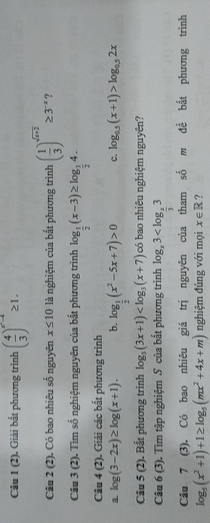 Câu 1(2) . Giải bất phương trình ( 4/3 )^x^(-4)≥ 1. 
Câu 2(2). Có bao nhiêu số nguyên x≤ 10 là nghiệm của bất phương trình ( 1/3 )^sqrt(x+2)≥ 3^(-x) 2 
Câu 3(2). Tìm số nghiệm nguyên của bất phương trình log _ 1/2 (x-3)≥ log _ 1/2 4. 
Câu 4(2) ). Giải các bất phương trình 
a log (3-2x)≥ log (x+1). 
b. log _ 1/2 (x^2-5x+7)>0
c. log _0.5(x+1)>log _0.52x
Cwidehat au5(2). Bất phương trình log _3(3x+1) có bao nhiêu nghiệm nguyên?
Cwidehat a□ 6(3). Tìm tập nghiệm S của bất phương trình log _x3
Câu 7 (3). Có bao nhiêu giá trị nguyên của tham số m để bất phương trình
log _5(x^2+1)+1≥ log _5(mx^2+4x+m) nghiệm đúng với mọi x∈ R ?