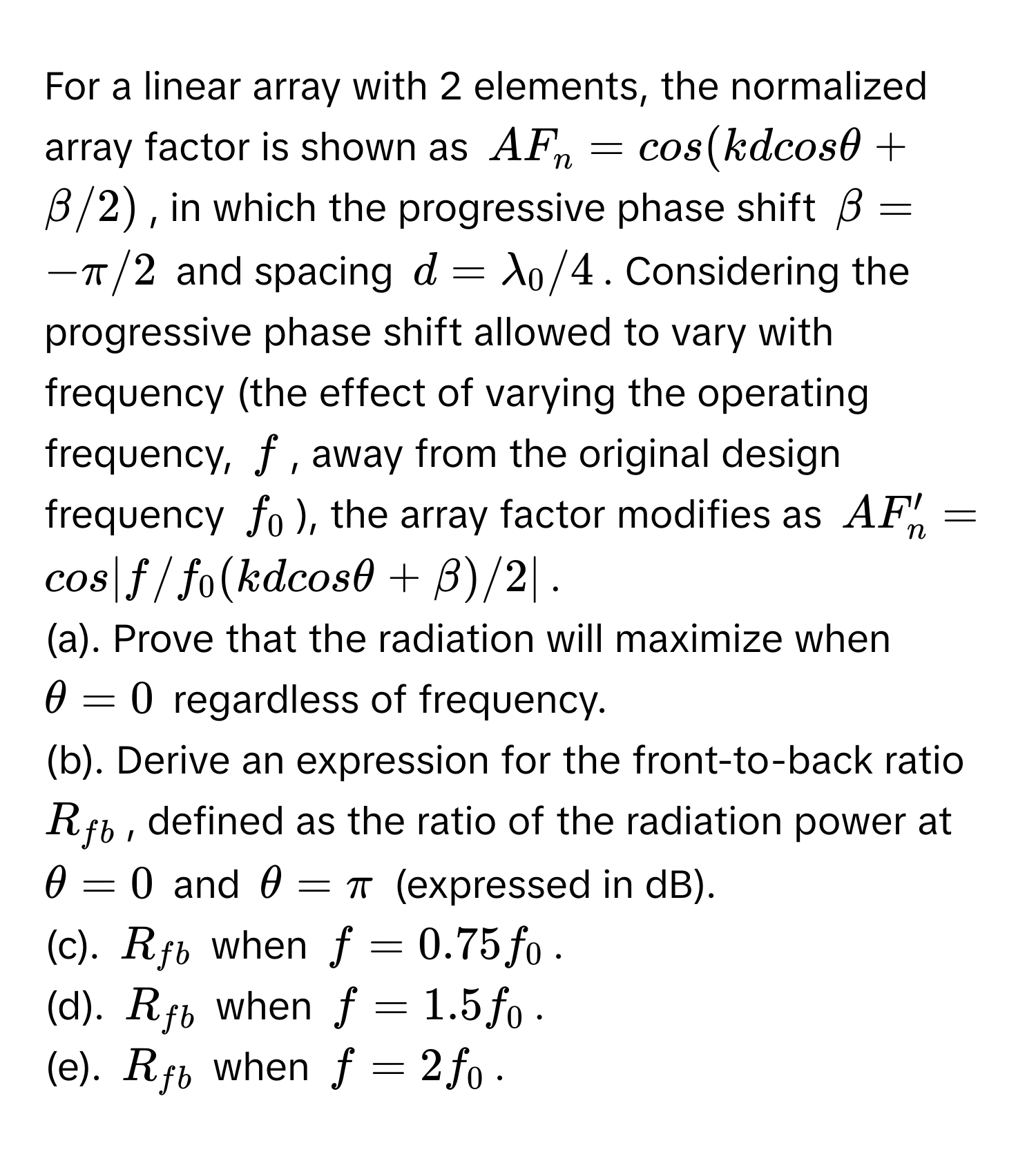 For a linear array with 2 elements, the normalized array factor is shown as $AF_n = cos(kdcosθ + β/2)$, in which the progressive phase shift $β = −π/2$ and spacing $d = λ_0/4$. Considering the progressive phase shift allowed to vary with frequency (the effect of varying the operating frequency, $f$, away from the original design frequency $f_0$), the array factor modifies as $AF_n' = cos|f/f_0(kdcosθ + β)/2|$.

(a). Prove that the radiation will maximize when $θ = 0$ regardless of frequency. 
(b). Derive an expression for the front-to-back ratio $R_fb$, defined as the ratio of the radiation power at $θ = 0$ and $θ = π$ (expressed in dB).
(c). $R_fb$ when $f = 0.75f_0$.
(d). $R_fb$ when $f = 1.5f_0$.
(e). $R_fb$ when $f = 2f_0$.