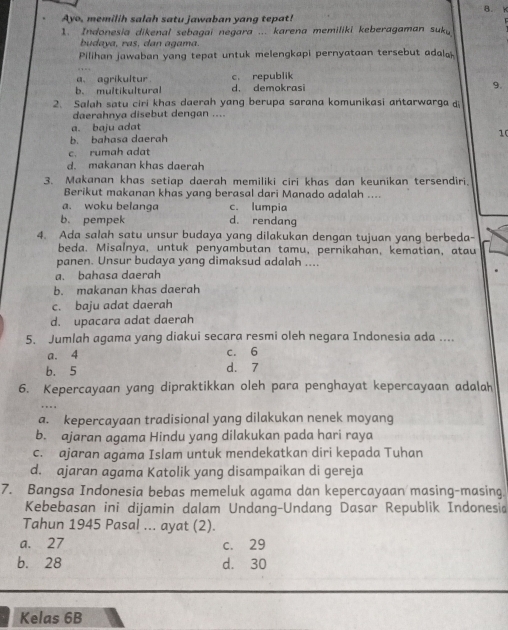 B. W
Ayo, memilih salah satu jawaban yang tepat!
1. Indonesia dikenal sebagai negara ... karena memiliki keberagaman suky
budava, ras, dan agama.
Pilihan jawaban yang tepat untuk melengkapi pernyataan tersebut adala
a. agrikultur c. republik
b. multikultural d. demokrasi 9.
2. Salah satu ciri khas daerah yang berupa sarana komunikasi antarwarga d
daerahnya disebut dengan ....
a. baju adat
10
b. bahasa daerah
c. rumah adat
d. makanan khas daerah
3. Makanan khas setiap daerah memiliki ciri khas dan keunikan tersendiri.
Berikut makanan khas yang berasal dari Manado adalah ....
a. woku belanga c. lumpia
b. pempek d. rendang
4. Ada salah satu unsur budaya yang dilakukan dengan tujuan yang berbeda-
beda. Misalnya, untuk penyambutan tamu, pernikahan, kematian, atau
panen. Unsur budaya yang dimaksud adalah ....
a. bahasa daerah
b. makanan khas daerah
c. baju adat daerah
d. upacara adat daerah
5. Jumlah agama yang diakui secara resmi oleh negara Indonesia ada ....
a. 4 c. 6
b. 5 d. 7
6. Kepercayaan yang dipraktikkan oleh para penghayat kepercayaan adalah
a. kepercayaan tradisional yang dilakukan nenek moyang
b. ajaran agama Hindu yang dilakukan pada hari raya
c. ajaran agama Islam untuk mendekatkan diri kepada Tuhan
d. ajaran agama Katolik yang disampaikan di gereja
7. Bangsa Indonesia bebas memeluk agama dan kepercayaan masing-masing.
Kebebasan ini dijamin dalam Undang-Undang Dasar Republik Indonesia
Tahun 1945 Pasal ... ayat (2).
a. 27 c. 29
b. 28 d. 30
Kelas 6B