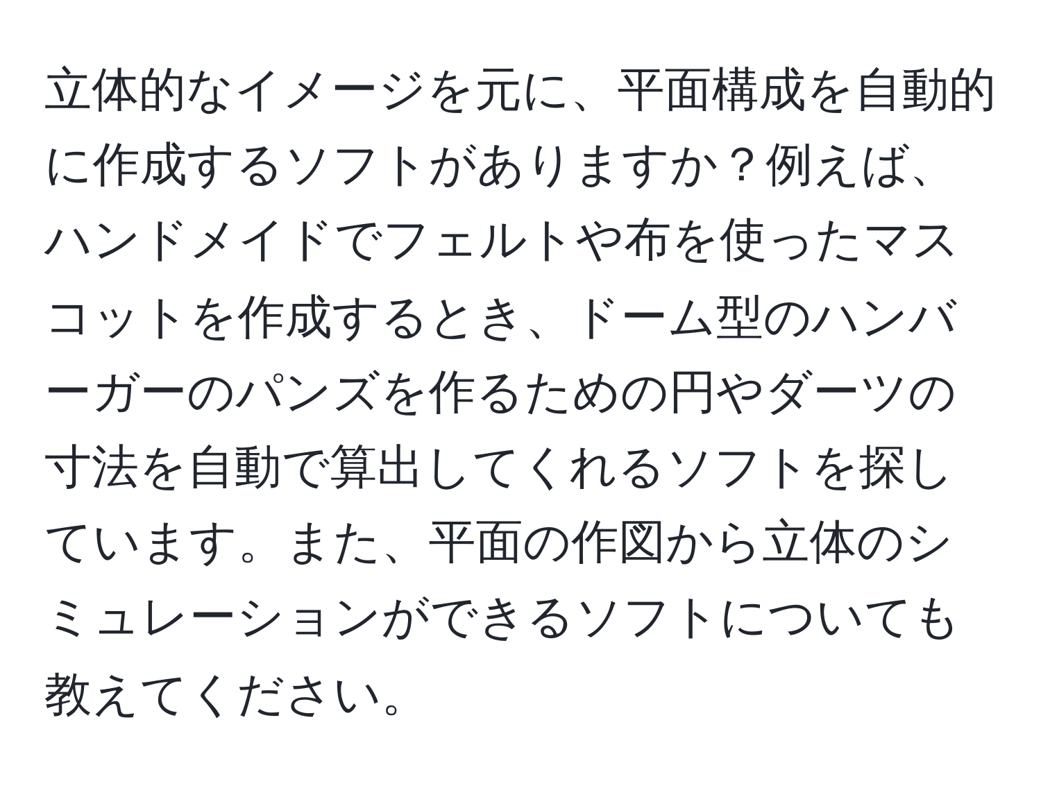 立体的なイメージを元に、平面構成を自動的に作成するソフトがありますか？例えば、ハンドメイドでフェルトや布を使ったマスコットを作成するとき、ドーム型のハンバーガーのパンズを作るための円やダーツの寸法を自動で算出してくれるソフトを探しています。また、平面の作図から立体のシミュレーションができるソフトについても教えてください。