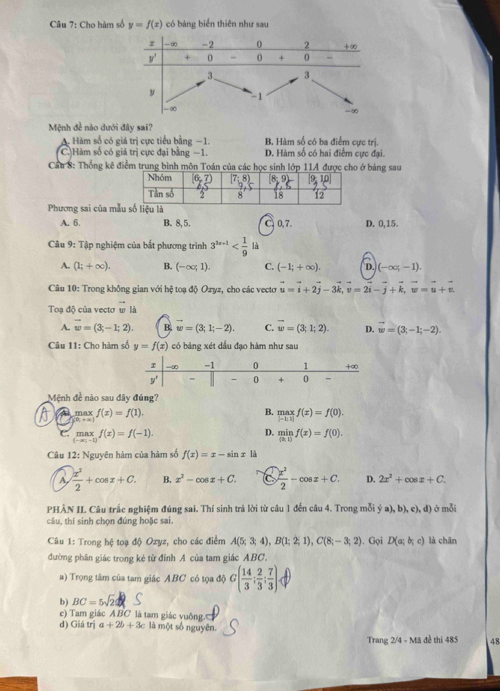 Cho hàm số y=f(x) có bảng biến thiên như sau
Mệnh đề nào dưới đây sai?
A. Hàm số có giá trị cực tiểu bằng −1. B. Hàm số có ba điểm cực trị.
C. Hàm số có giá trị cực đại bằng −1. D. Hàm số có hai điểm cực đại.
Câu 8: Thống kê điểm trung bình môn Toán của các học sinh lớp 11A được cho ở bảng sau
Phương sai của mẫ
A. 6. B. 8, 5. C. 0, 7. D. 0,15.
Câu 9: Tập nghiệm của bất phương trình 3^(3x+1) là
A. (1;+∈fty ). B. (-∈fty ;1). C. (-1;+∈fty ). D. (-∈fty ;-1).
Câu 10: Trong không gian với hệ toạ độ Oxyz, cho các vectơ vector u=vector i+2vector j-3vector k,vector v=2vector i-vector j+vector k,vector w=vector u+vector v.
Toạ độ của vectơ w là
A. vector w=(3;-1;2). B. w=(3;1;-2). C. vector w=(3;1;2). D. vector w=(3;-1;-2).
Câu 11: Cho hàm số y=f(x) có bảng xét dấu đạo hàm như sau
Mệnh đề nào sau đây đúng?
max
(0:+∞) f(x)=f(1).
B. limlimits _[-f(x)=f(0). |-1;1]endarray. 
D.
C. max f(x)=f(-1). limlimits _(0;1)f(x)=f(0).
(-x) overset wedge -1
Câu 12: Nguyên hàm của hàm số f(x)=x-sin x là
a  x^2/2 +cos x+C. B. x^2-cos x+C. a  x^2/2 -cos x+C. D. 2x^2+cos x+C.
PHÀN II. Câu trắc nghiệm đúng sai. Thí sinh trả lời từ câu 1 đến câu 4. Trong mỗi ya),b),e),d) ở mỗi
câu, thí sinh chọn đúng hoặc sai.
Câu 1: Trong hệ toạ độ Oxyz, cho các điểm A(5;3;4),B(1;2;1),C(8;-3;2). Gọi D(a;b;c) là chân
đường phân giác trong kẻ từ đỉnh A của tam giác ABC.
a) Trọng tâm của tam giác ABC có tọa độ G( 14/3 ; 2/3 ; 7/3 )
b) BC=5sqrt(2)
c) Tam giác ABC là tam giác vuông.
d) Giá trị a+2b+3c là một số nguyên.
Trang 2/4 - Mã đề thi 485 48