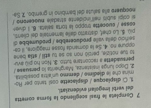 Completa le frasi scegliendo la forma corretta 
dei verbi irregolari evidenziati. 
1. Ci dispiacque / dispiacette così tanto per Ro- 
mina che le diedimo / demmo un'altra possibilità. 
2. Dopo lunga insistenza, Margherita lo persuase / 
persuadette a raccontare tutto. 3. Non ho più avu- 
to tue notizie, perciò non so se tu stii / stia bene 
oppure no. 4. Se la domanda fosse maggiore, il ca- 
seificio della valle producerebbe / produrrebbe di 
più. 5. Lo chef, distratto dalle lamentele dei clienti, 
cosse / cuocette troppo la torta salata. 6. I diver 
si colpi subiti nell'incidente stradale nuocerono / 
nocquero alla salute del bambino in grembo. 7 Sa-