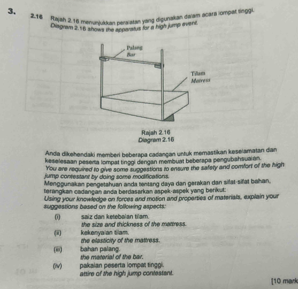 2.16 Rajah 2.16 menunjukkan peralatan yang digunakan dalam acara lompat tinggi. 
Diagram 2.16 shows the apparatus for a high jump event, 
Anda dikehendaki memberi beberapa cadangan untuk memastikan keselamatan dan 
keselesaan peserta lompat tinggi dengan membuat beberapa pengubahsuaian. 
You are required to give some suggestions to ensure the safety and comfort of the high 
jump contestant by doing some modifications. 
Menggunakan pengetahuan anda tentang daya dan gerakan dan sifat-sifat bahan, 
terangkan cadangan anda berdasarkan aspek-aspek yang berikut: 
Using your knowledge on forces and motion and properties of materials, explain your 
suggestions based on the following aspects: 
(i) saiz dan ketebalan tilam. 
the size and thickness of the mattress. 
(ii) kekenya an tilam. 
the elasticity of the mattress. 
(iii) bahan palang. 
the material of the bar. 
(iv) pakaian peserta lompat tinggi. 
attire of the high jump contestant. 
[10 mark