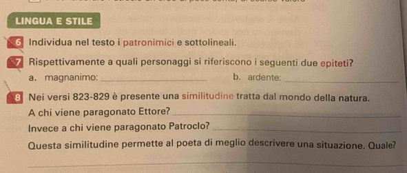 LINGUA E STILE 
6 Individua nel testo i patronimici e sottolineali. 
Rispettivamente a quali personaggi si riferiscono i seguenti due epiteti? 
a. magnanimo: _b. ardente:_ 
8 Nei versi 823-829 è presente una similitudine tratta dal mondo della natura. 
A chi viene paragonato Ettore?_ 
Invece a chi viene paragonato Patroclo?_ 
Questa similitudine permette al poeta di meglio descrivere una situazione. Quale? 
_