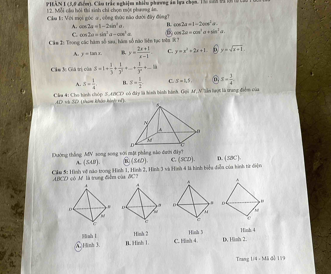 PHÀN I (3,0 điểm). Câu trắc nghiệm nhiều phương án lựa chọn. Thi sinh tra lời từ cu  
12. Mỗi câu hỏi thí sinh chỉ chọn một phương án.
Câầu 1: Với mọi góc a , công thức nào dưới đây đúng?
B.
A. cos 2a=1-2sin^2a. cos 2a=1-2cos^2a.
C. cos 2a=sin^2a-cos^2a. D. cos 2a=cos^2a+sin^2a.
Câu 2: Trong các hàm số sau, hàm số nào liên tục trên R?
A. y=tan x. B. y= (2x+1)/x-1 . C. y=x^2+2x+1 D y=sqrt(x+1).
Câu 3: Giá trị của S=1+ 1/3 + 1/3^2 +...+ 1/3^n +...la
A. S= 1/4 . B. S= 1/2 . C. S=1,5. D, S= 3/4 .
Câu 4: Cho hình chóp S.ABCD có đáy là hình bình hành. Gọi M,Nlần lượt là trung điểm của
AD và SD (tham khảo hình vẽ).
Đường thẳng MN song song với mặt phẳng nào dưới đây?
A. (SAB) B. (SAD). C. (SCD). D. (SBC).
Câu 5: Hình vẽ nào trong Hình 1, Hình 2, Hình 3 và Hình 4 là hình biểu diễn của hình tứ diện
ABCD có M là trung điểm của BC?
 
 
 
Hình 1 Hình 2 Hinh 3
Hình 4
A. Hình 3. B. Hình 1. C. Hình 4. D. Hình 2.
Trang 1/4 - Mã đề 119