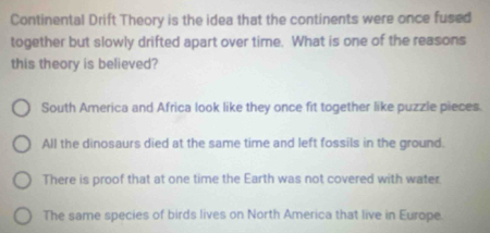 Continental Drift Theory is the idea that the continents were once fused
together but slowly drifted apart over time. What is one of the reasons
this theory is believed?
South America and Africa look like they once fit together like puzzle pieces.
All the dinosaurs died at the same time and left fossils in the ground.
There is proof that at one time the Earth was not covered with water
The same species of birds lives on North America that live in Europe.