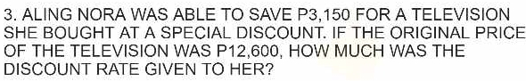 ALING NORA WAS ABLE TO SAVE P3,150 FOR A TELEVISION 
SHE BOUGHT AT A SPECIAL DISCOUNT. IF THE ORIGINAL PRICE 
OF THE TELEVISION WAS P12,600, HOW MUCH WAS THE 
DISCOUNT RATE GIVEN TO HER?