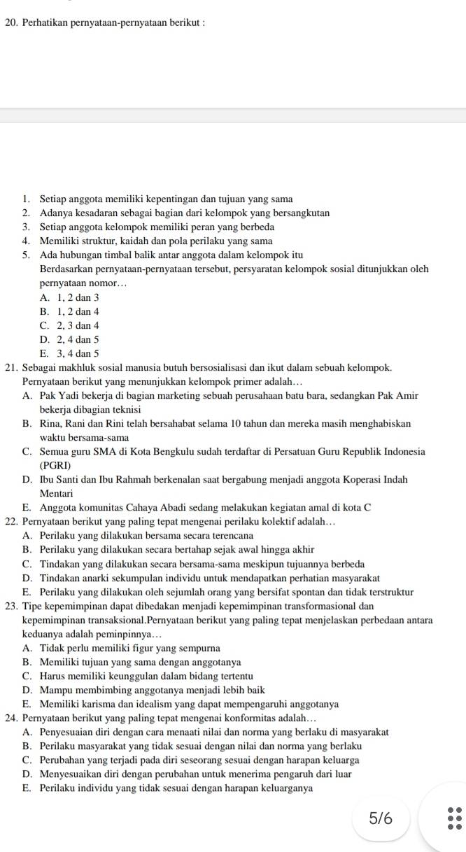 Perhatikan pernyataan-pernyataan berikut :
1. Setiap anggota memiliki kepentingan dan tujuan yang sama
2. Adanya kesadaran sebagai bagian dari kelompok yang bersangkutan
3. Setiap anggota kelompok memiliki peran yang berbeda
4. Memiliki struktur, kaidah dan pola perilaku yang sama
5. Ada hubungan timbal balik antar anggota dalam kelompok itu
Berdasarkan pernyataan-pernyataan tersebut, persyaratan kelompok sosial ditunjukkan oleh
pernyataan nomor… . .
A. 1, 2 dan 3
B. 1, 2 dan 4
C. 2. 3 dan 4
D. 2, 4 dan 5
E. 3, 4 dan 5
21. Sebagai makhluk sosial manusia butuh bersosialisasi dan ikut dalam sebuah kelompok.
Pernyataan berikut yang menunjukkan kelompok primer adalah…
A. Pak Yadi bekerja di bagian marketing sebuah perusahaan batu bara, sedangkan Pak Amir
bekerja dibagian teknisi
B. Rina, Rani dan Rini telah bersahabat selama 10 tahun dan mereka masih menghabiskan
waktu bersama-sama
C. Semua guru SMA di Kota Bengkulu sudah terdaftar di Persatuan Guru Republik Indonesia
(PGRI)
D. Ibu Santi dan Ibu Rahmah berkenalan saat bergabung menjadi anggota Koperasi Indah
Mentari
E. Anggota komunitas Cahaya Abadi sedang melakukan kegiatan amal di kota C
22. Pernyataan berikut yang paling tepat mengenai perilaku kolektif adalah…
A. Perilaku yang dilakukan bersama secara terencana
B. Perilaku yang dilakukan secara bertahap sejak awal hingga akhir
C. Tindakan yang dilakukan secara bersama-sama meskipun tujuannya berbeda
D. Tindakan anarki sekumpulan individu untuk mendapatkan perhatian masyarakat
E. Perilaku yang dilakukan oleh sejumlah orang yang bersifat spontan dan tidak terstruktur
23. Tipe kepemimpinan dapat dibedakan menjadi kepemimpinan transformasional dan
kepemimpinan transaksional.Pernyataan berikut yang paling tepat menjelaskan perbedaan antara
keduanya adalah peminpinnya…
A. Tidak perlu memiliki figur yang sempurna
B. Memiliki tujuan yang sama dengan anggotanya
C. Harus memiliki keunggulan dalam bidang tertentu
D. Mampu membimbing anggotanya menjadi lebih baik
E. Memiliki karisma dan idealism yang dapat mempengaruhi anggotanya
24. Pernyataan berikut yang paling tepat mengenai konformitas adalah…
A. Penyesuaian diri dengan cara menaati nilai dan norma yang berlaku di masyarakat
B. Perilaku masyarakat yang tidak sesuai dengan nilai dan norma yang berlaku
C. Perubahan yang terjadi pada diri seseorang sesuai dengan harapan keluarga
D. Menyesuaikan diri dengan perubahan untuk menerima pengaruh dari luar
E. Perilaku individu yang tidak sesuai dengan harapan keluarganya
5/6