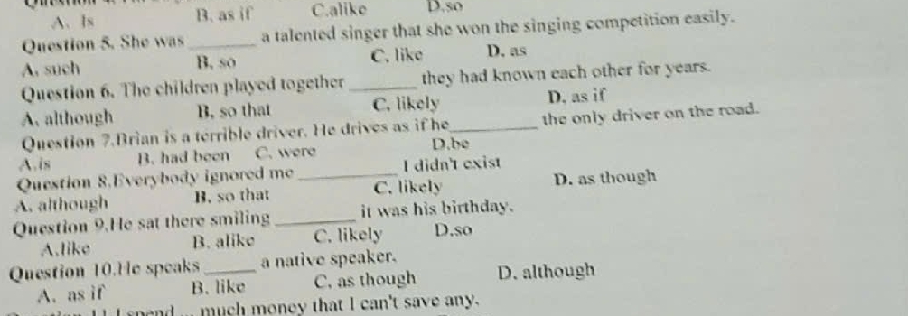 A、Is B. as if C.alike D.so
Question 5. She was _a talented singer that she won the singing competition easily.
A. such B. so C. like D. as
Question 6. The children played together _they had known each other for years.
A. although B. so that C. likely D, as if
Question 7.Brian is a terrible driver. He drives as if he_ the only driver on the road.
A.is B. had been C. were
D.be
Question 8.Everybody ignored me I didn't exist
A. although B. so that _C. likely D. as though
Question 9.He sat there smiling_ it was his birthday.
A.like B. alike C. likely D.so
Question 10.He speaks_ a native speaker.
A. as if B. like C, as though D. although
n ... much money that I can't save any.