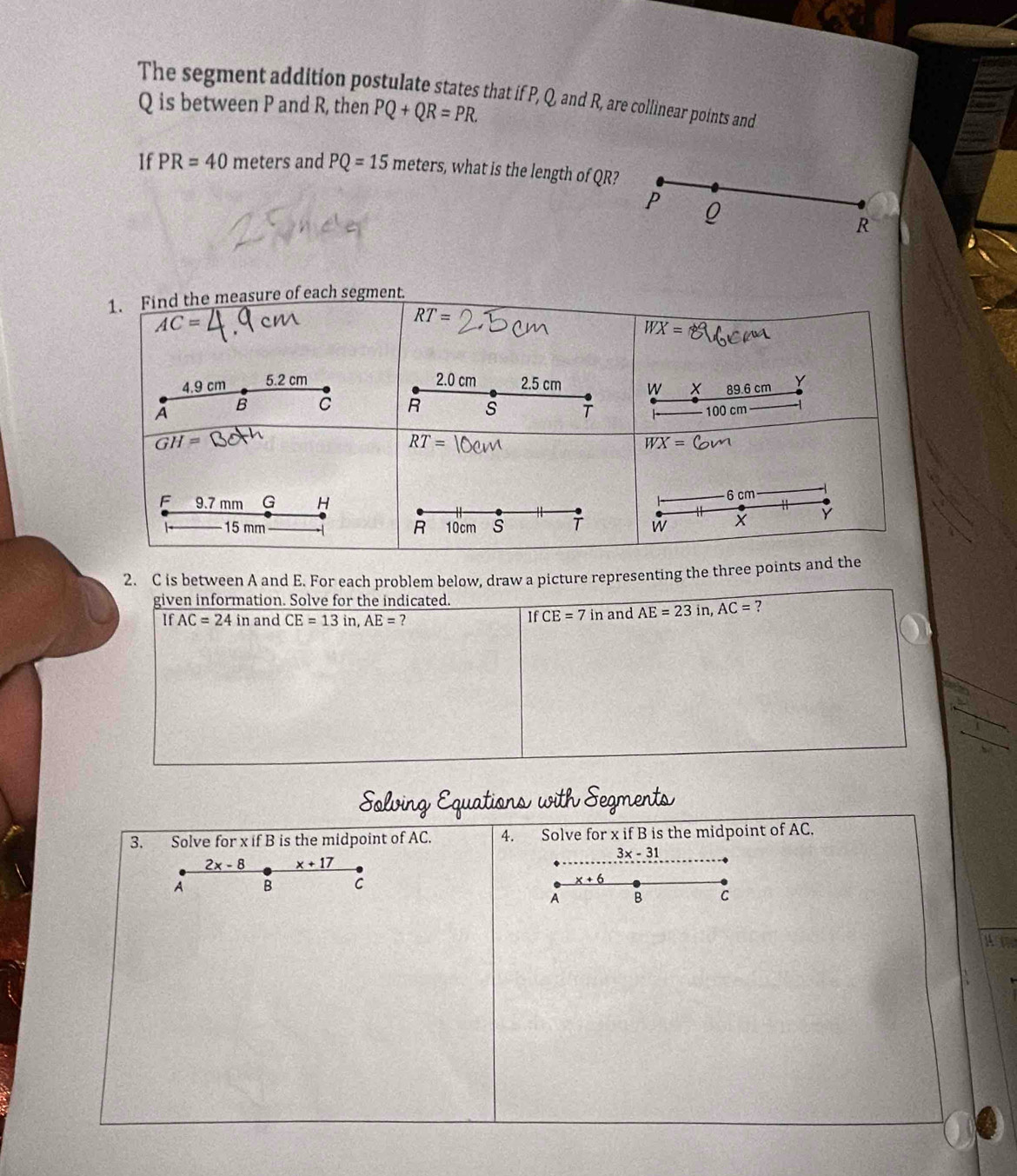 The segment addition postulate states that if P, Q, and R, are collinear points and
Q is between P and R, then PQ+QR=PR.
If PR=40 meters and PQ=15meters , what is the length of QR?
P Q
R
2. C is between A and E. For each problem below, draw a picture representing the three p
given information. Solve for the indicated.
If AC=24in and CE=13in,AE= ? and AE=23in,AC= ?
IfCE=7in
gments
3. Solve for x if B is the midpoint of AC. 4. Solve for x if B is the midpoint of AC.
3x-31
2x-8 _ x+17
A B C _ x+6
A B C
a t