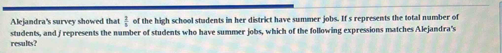 Alejandra’s survey showed that  2/5  of the high school students in her district have summer jobs. If s represents the total number of 
students, and j represents the number of students who have summer jobs, which of the following expressions matches Alejandra’s 
results?