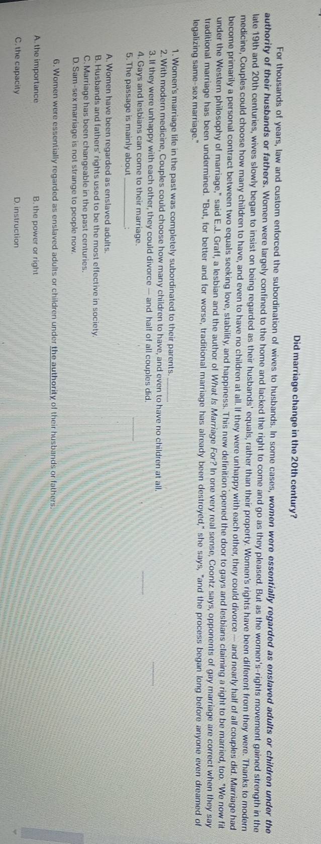 Did marriage change in the 20th century?
For thousands of years, law and custom enforced the subordination of wives to husbands. In some cases, women were essentially regarded as enslaved adults or children under the
authority of their husbands or fathers. Women were largely confined to the home and lacked the right to come and go as they pleased. But as the women's-rights movement gained strength in the
late 19th and 20th centuries, wives slowly began to insist on being regarded as their husbands' equals, rather than their property. Women's rights have been different from they were. Thanks to modern
medicine, Couples could choose how many children to have, and even to have no children at all. If they were unhappy with each other, they could divorce — and nearly half of all couples did. Marriage had
become primarily a personal contract between two equals seeking love, stability, and happiness. This new definition opened the door to gays and lesbians claiming a right to be married, too. "We now fit
under the Westemn philosophy of marriage," said E.J. Graff, a lesbian and the author of What Is Marriage For? In one very real sense, Coontz says, opponents of gay marriage are correct when they say
traditional marriage has been undermined. "But, for better and for worse, traditional marriage has already been destroyed," she says, "and the process began long before anyone even dreamed of
legalizing same-sex marriage."
1. Women's marriage life in the past was completely subordinated to their parents_
2. With modern medicine, Couples could choose how many children to have, and even to have no children at all.
3. If they were unhappy with each other, they could divorce — and half of all couples did.
4. Gays and lesbians can come to their marriage.
_
5. The passage is mainly about _:
A. Women have been regarded as enslaved adults.
B. Husbands and fathers' rights used to be the most effective in society
C. Marriage has been changeable in the past centuries.
D. Sam-sex marriage is not strange to people now.
6. Women were essentially regarded as enslaved adults or children under the authority of their husbands or fathers.
A. the importance B. the power or right
C. the capacity D. instruction