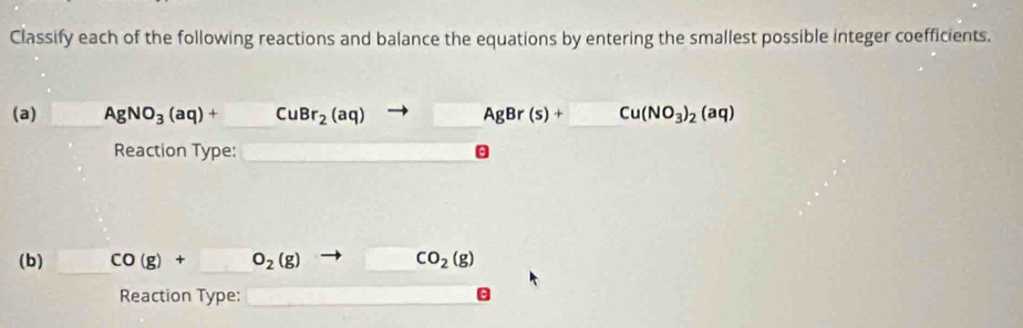 Classify each of the following reactions and balance the equations by entering the smallest possible integer coefficients. 
(a) □ AgNO_3(aq)+CuBr_2(aq)to AgBr(s)+□ Cu(NO_3)_2(aq)
Reaction Type: □ □ θ
(b) CO(g)+O_2(g) to CO_2(g)
Reaction Type: x_1+x_2=x_3+x_4