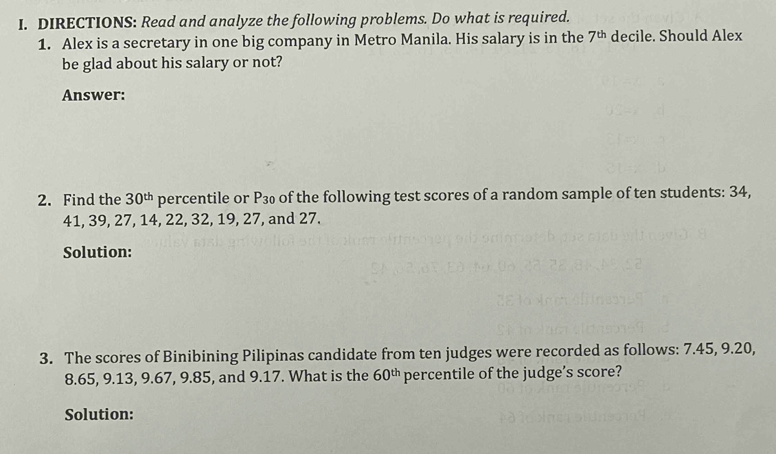 DIRECTIONS: Read and analyze the following problems. Do what is required. 
1. Alex is a secretary in one big company in Metro Manila. His salary is in the 7^(th) decile. Should Alex 
be glad about his salary or not? 
Answer: 
2. Find the 30^(th) percentile or P_30 of the following test scores of a random sample of ten students: 34,
41, 39, 27, 14, 22, 32, 19, 27, and 27. 
Solution: 
3. The scores of Binibining Pilipinas candidate from ten judges were recorded as follows: 7.45, 9.20,
8.65, 9.13, 9.67, 9.85, and 9.17. What is the 60^(th) percentile of the judge’s score? 
Solution: