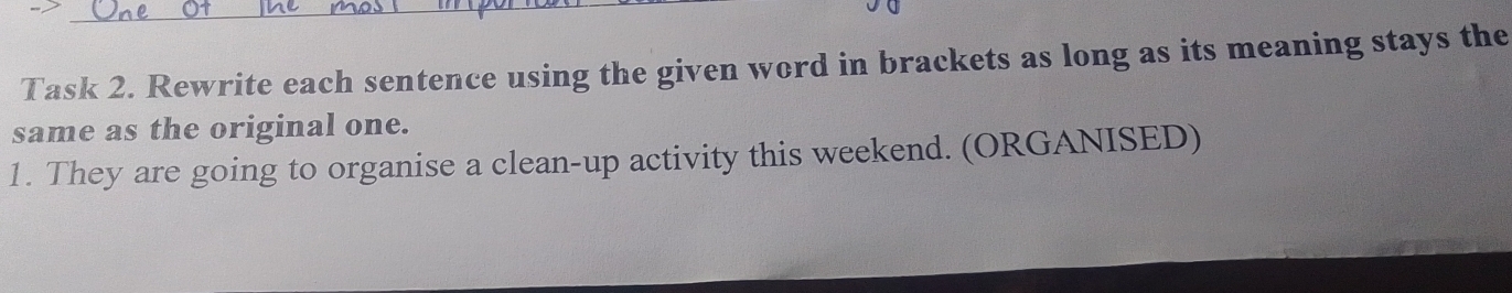 Task 2. Rewrite each sentence using the given word in brackets as long as its meaning stays the 
same as the original one. 
1. They are going to organise a clean-up activity this weekend. (ORGANISED)