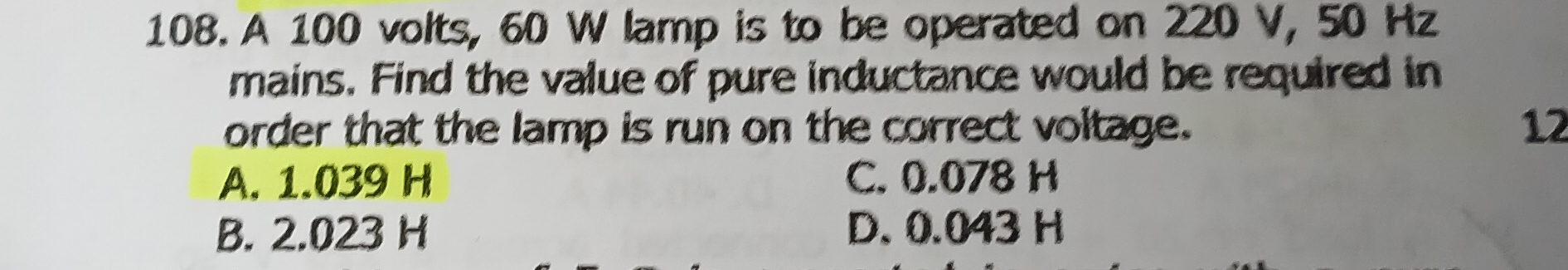 A 100 volts, 60 W lamp is to be operated on 220 V, 50 Hz
mains. Find the value of pure inductance would be required in
order that the lamp is run on the correct voltage. 12
A. 1.039 H C. 0.078 H
B. 2.023 H D. 0.043 H
