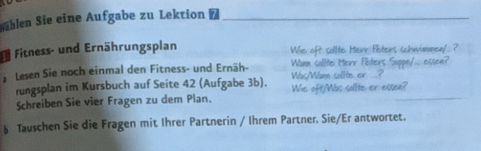 Wählen Sie eine Aufgabe zu Lektion_ 
_ 
Fitness- und Ernährungsplan 
Wie oft sollte Herr Peters schwimmen/..? 
Lesen Sie noch einmal den Fitness- und Ernäh- Wann solite Iterr Péiters Suppe/... esson? 
rungsplan im Kursbuch auf Seite 42 (Aufgabe 3b). Was/Wann salite er ..? 
Wie oft/Wbs sollte er essen? 
Schreiben Sie vier Fragen zu dem Plan. 
§ Tauschen Sie die Fragen mit Ihrer Partnerin / Ihrem Partner. Sie/Er antwortet.