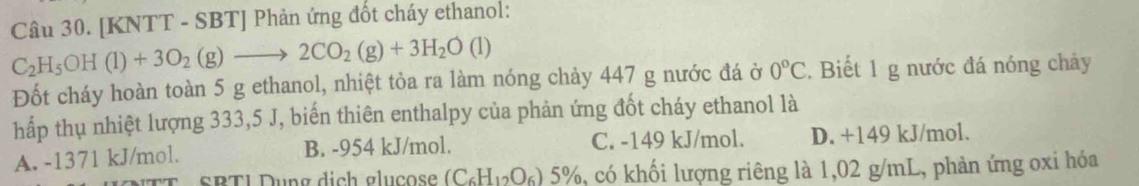 [KNTT - SBT] Phản ứng đốt cháy ethanol:
C_2H_5OH(l)+3O_2(g)to 2CO_2(g)+3H_2O(l)
Đốt cháy hoàn toàn 5 g ethanol, nhiệt tỏa ra làm nóng chảy 447 g nước đá ở 0°C. Biết 1 g nước đá nóng chảy
hấp thụ nhiệt lượng 333,5 J, biến thiên enthalpy của phản ứng đốt cháy ethanol là
A. -1371 kJ/mol. B. -954 kJ/mol. C. -149 kJ/mol. D. +149 kJ/mol.
TT SBTI Dung dịch glucose (C_6H_12O_6)5% %, có khối lượng riêng là 1,02 g/mL, phản ứng oxi hóa