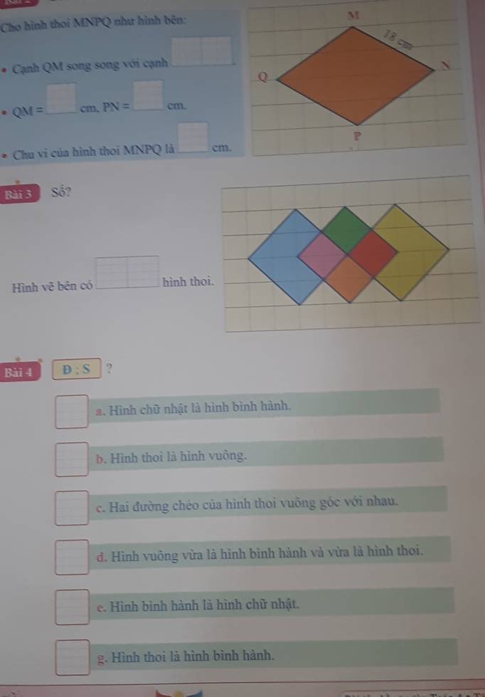 Cho hình thoi MNPQ như hình bên:
* Cạnh QM song song với cạnh □
· QM=□ cm, PN=□ cm
Chu vi của hình thoi MNPQ là □ cm. 
Bài 3 Số?
Hình vẽ bên có □ hình thoi.
Bài 4 D:S ?
 □ /□   a. Hình chữ nhật là hình bình hành.
□ 
b. Hình thoì là hình vuông.
c. Hai đường chéo của hình thoi vuông góc với nhau.
d. Hình vuông vừa là hình bình hành và vừa là hình thoi.
e. Hình bình hành là hình chữ nhật.
g. Hình thoi là hình bình hành.